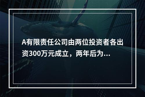 A有限责任公司由两位投资者各出资300万元成立，两年后为了扩