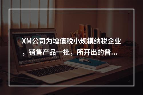 XM公司为增值税小规模纳税企业，销售产品一批，所开出的普通发