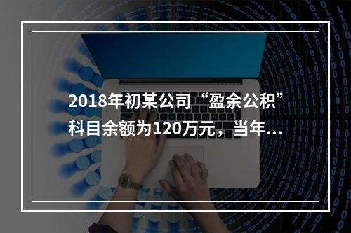 2018年初某公司“盈余公积”科目余额为120万元，当年实现