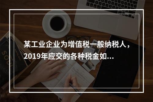 某工业企业为增值税一般纳税人，2019年应交的各种税金如下：