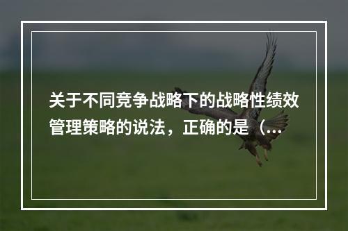 关于不同竞争战略下的战略性绩效管理策略的说法，正确的是（　