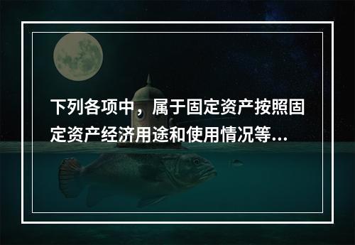 下列各项中，属于固定资产按照固定资产经济用途和使用情况等综合