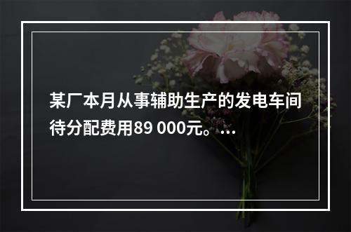 某厂本月从事辅助生产的发电车间待分配费用89 000元。本月