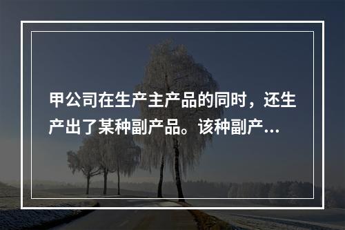 甲公司在生产主产品的同时，还生产出了某种副产品。该种副产品可