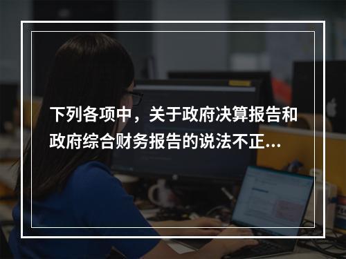 下列各项中，关于政府决算报告和政府综合财务报告的说法不正确的