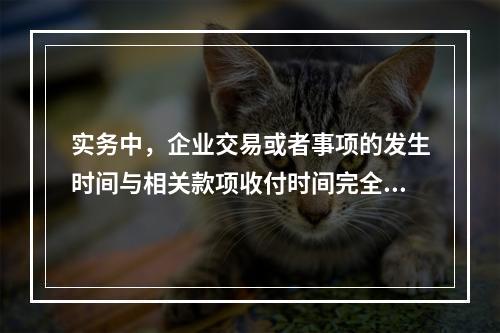 实务中，企业交易或者事项的发生时间与相关款项收付时间完全一致