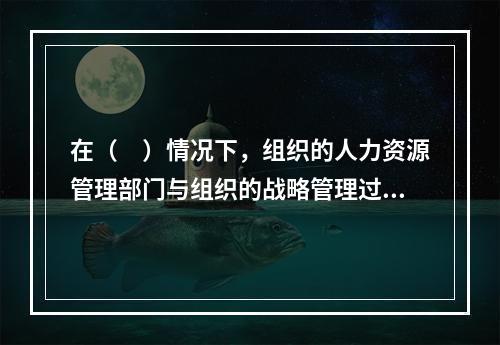 在（　）情况下，组织的人力资源管理部门与组织的战略管理过程