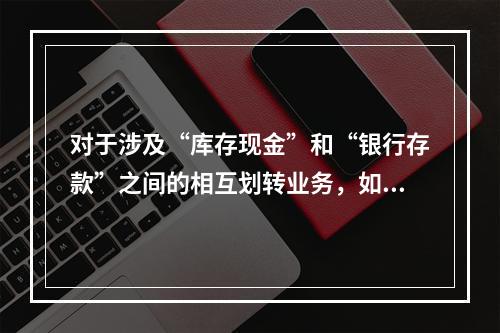 对于涉及“库存现金”和“银行存款”之间的相互划转业务，如将现