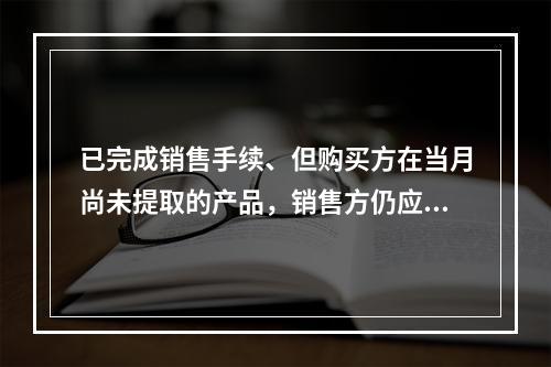 已完成销售手续、但购买方在当月尚未提取的产品，销售方仍应作为