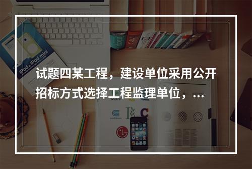 试题四某工程，建设单位采用公开招标方式选择工程监理单位，实施