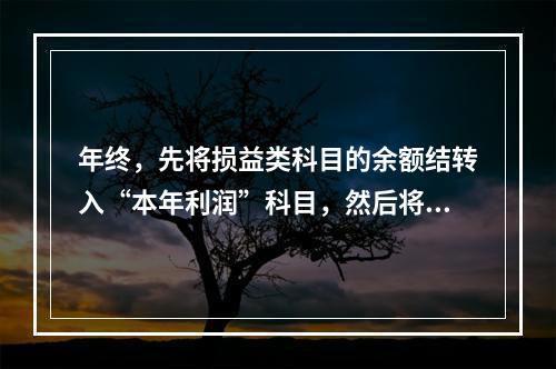 年终，先将损益类科目的余额结转入“本年利润”科目，然后将“本