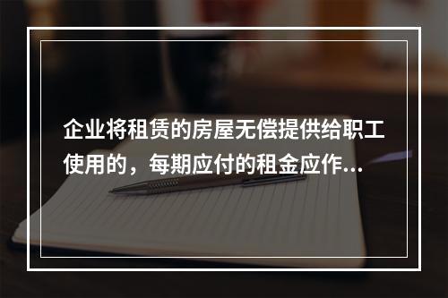 企业将租赁的房屋无偿提供给职工使用的，每期应付的租金应作为应