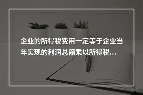 企业的所得税费用一定等于企业当年实现的利润总额乘以所得税税率