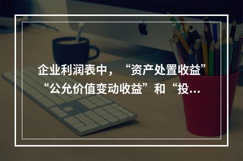 企业利润表中，“资产处置收益”“公允价值变动收益”和“投资收