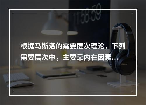 根据马斯洛的需要层次理论，下列需要层次中，主要靠内在因素来满