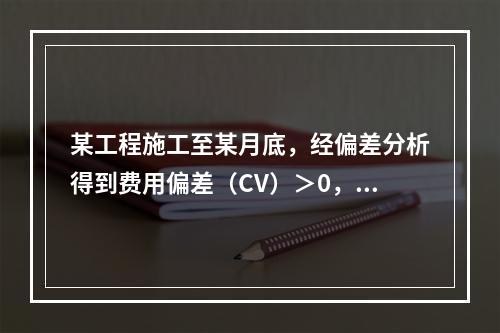 某工程施工至某月底，经偏差分析得到费用偏差（CV）＞0，进度