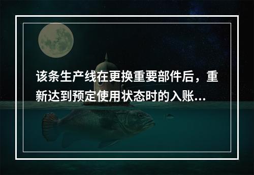 该条生产线在更换重要部件后，重新达到预定使用状态时的入账价值