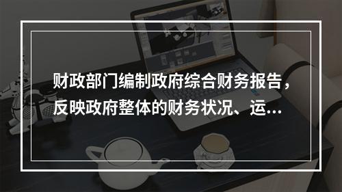 财政部门编制政府综合财务报告，反映政府整体的财务状况、运行情