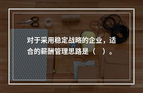 对于采用稳定战略的企业，适合的薪酬管理思路是（　）。