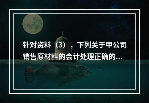 针对资料（3），下列关于甲公司销售原材料的会计处理正确的是（