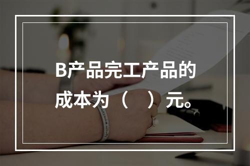 B产品完工产品的成本为（　）元。