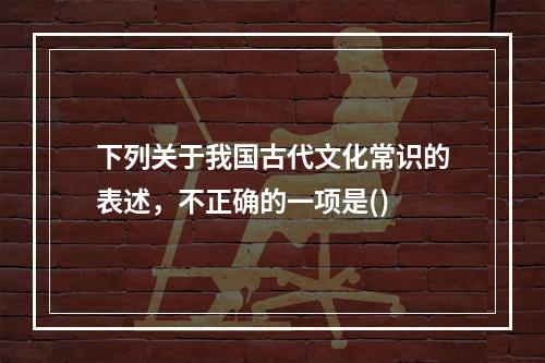 下列关于我国古代文化常识的表述，不正确的一项是()