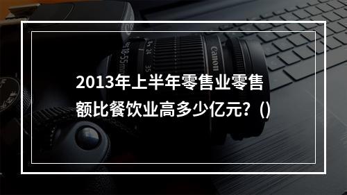 2013年上半年零售业零售额比餐饮业高多少亿元？()