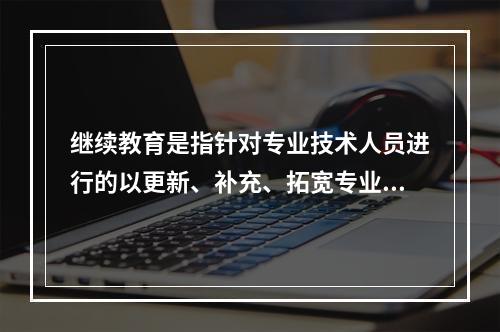 继续教育是指针对专业技术人员进行的以更新、补充、拓宽专业知识