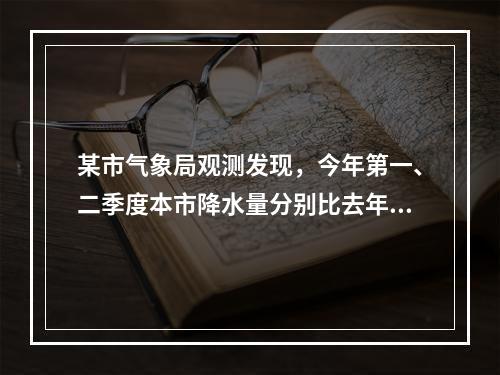 某市气象局观测发现，今年第一、二季度本市降水量分别比去年同期