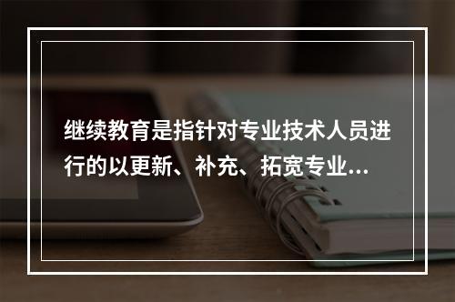 继续教育是指针对专业技术人员进行的以更新、补充、拓宽专业知识