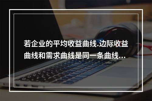 若企业的平均收益曲线.边际收益曲线和需求曲线是同一条曲线，则