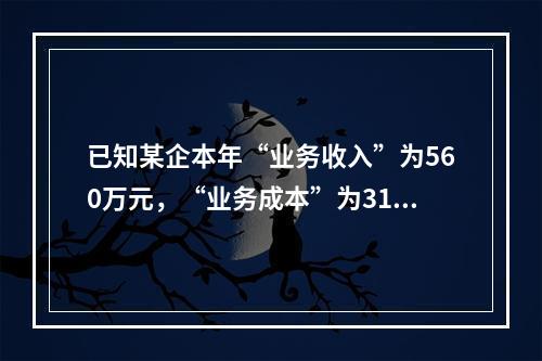 已知某企本年“业务收入”为560万元，“业务成本”为310万