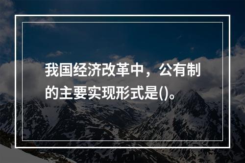 我国经济改革中，公有制的主要实现形式是()。