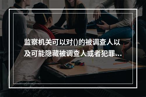 监察机关可以对()的被调查人以及可能隐藏被调查人或者犯罪证据