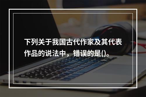 下列关于我国古代作家及其代表作品的说法中，错误的是()。