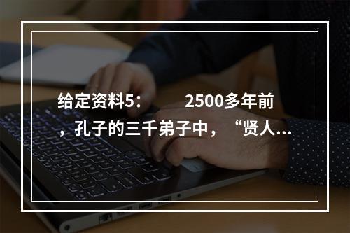 给定资料5：　　2500多年前，孔子的三千弟子中，“贤人”有