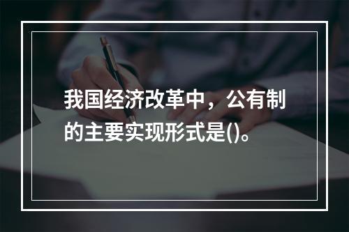 我国经济改革中，公有制的主要实现形式是()。