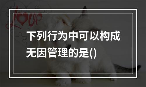 下列行为中可以构成无因管理的是()