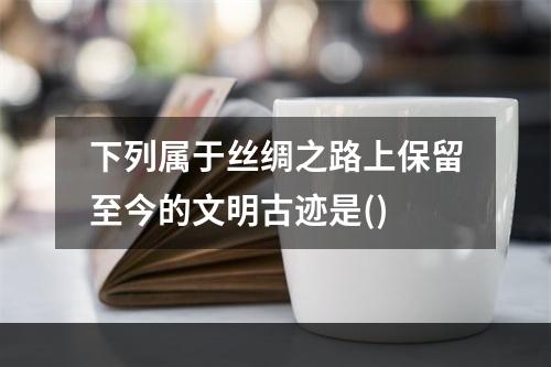 下列属于丝绸之路上保留至今的文明古迹是()