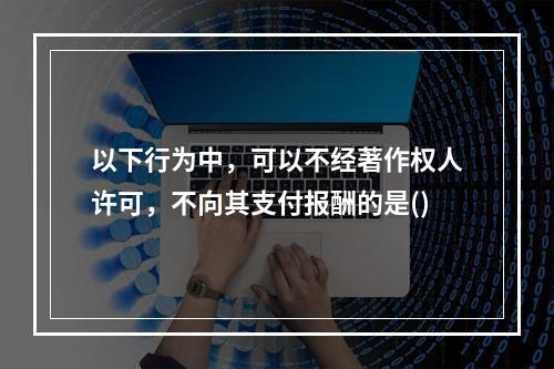 以下行为中，可以不经著作权人许可，不向其支付报酬的是()