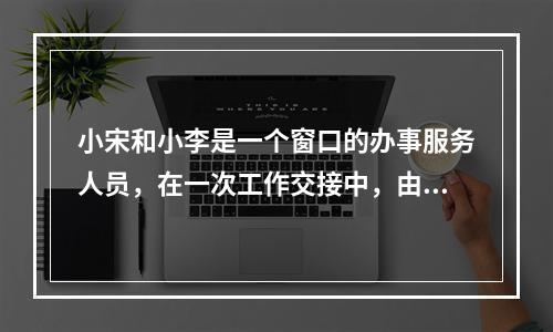 小宋和小李是一个窗口的办事服务人员，在一次工作交接中，由于小