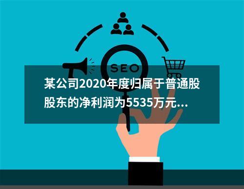 某公司2020年度归属于普通股股东的净利润为5535万元，发