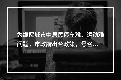 为缓解城市中居民停车难、运动难问题，市政府出台政策，号召有条