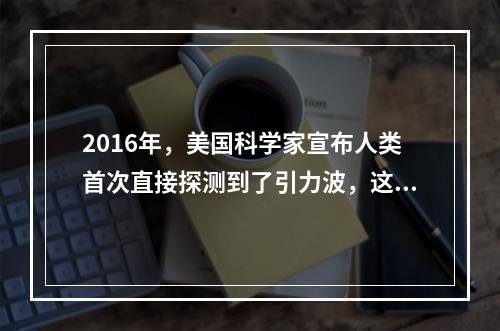 2016年，美国科学家宣布人类首次直接探测到了引力波，这一发