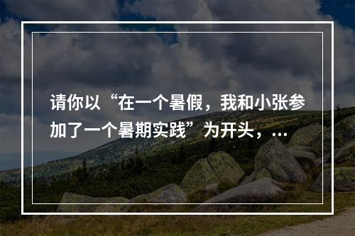 请你以“在一个暑假，我和小张参加了一个暑期实践”为开头，以“