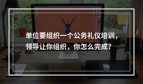 单位要组织一个公务礼仪培训，领导让你组织，你怎么完成？