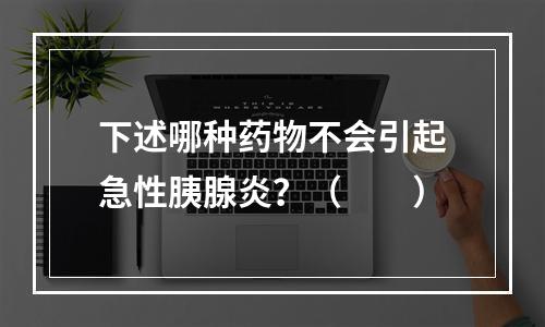 下述哪种药物不会引起急性胰腺炎？（　　）