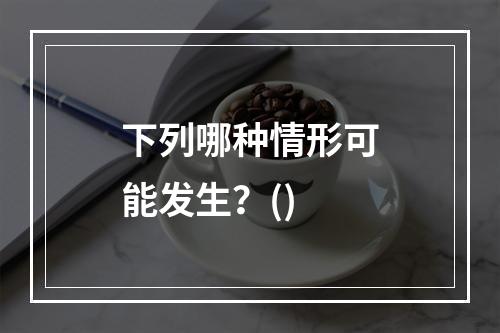 下列哪种情形可能发生？()