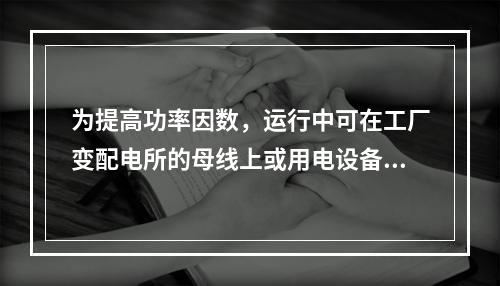 为提高功率因数，运行中可在工厂变配电所的母线上或用电设备附近