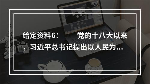 给定资料6：　　党的十八大以来，习近平总书记提出以人民为中心